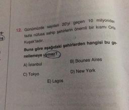 IS
12. Günümüzde sayıları 20'yi geçen 10 milyondan
fazla nüfusa sahip şehirlerin önemli bir kısmı Orta
Kuşak'tadır.
Buna göre aşağıdaki şehirlerden hangisi bu ge-
nellemeye uymaz?
A) İstanbul
C) Tokyo
E) Lagos
B) Bounes Aires
D) New York