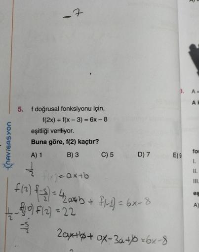 NAVIGASYON
5. f doğrusal fonksiyonu için,
f(2x) + f(x-3) = 6x-8
-7
T
eşitliği veriliyor.
Buna göre, f(2) kaçtır?
A) 1
B) 3
V
C) 5
D) 7
flx) = ax+b
f (²) {-={) = 42a*b + fl-1) = 6x-8
¹0) F(2) = 22
2ax++ ax-3a+*6x-8
2
3. A=
AK
E) 9
for
I.
II.
III.
eş
A)