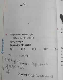 NAVIGASYON
5. f doğrusal fonksiyonu için,
f(2x) + f(x-3) = 6x-8
-7
T
eşitliği veriliyor.
Buna göre, f(2) kaçtır?
A) 1
B) 3
V
C) 5
D) 7
flx) = ax+b
f (²) {-={) = 42a*b + fl-1) = 6x-8
¹0) F(2) = 22
2ax++ ax-3a+*6x-8
2
3. A=
AK
E) 9
for
I.
II.
III.
eş
A)