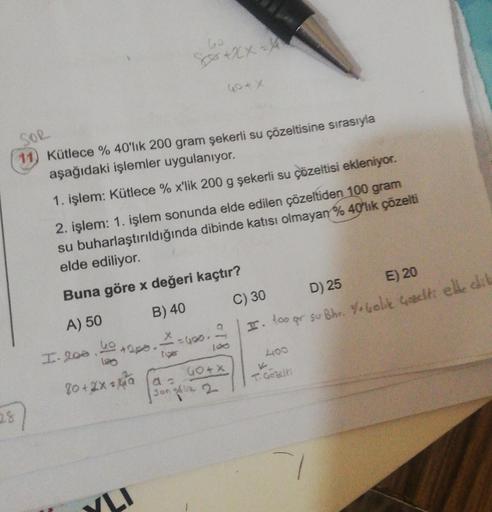 SOR
11) Kütlece % 40'lık 200 gram şekerli su çözeltisine sırasıyla
aşağıdaki işlemler uygulanıyor.
2.8
1. işlem: Kütlece % x'lik 200 g şekerli su çözeltisi ekleniyor.
2. işlem: 1. işlem sonunda elde edilen çözeltiden 100 gram
su buharlaştırıldığında dibind