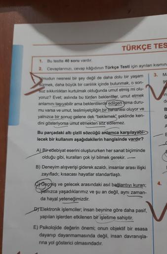 TÜRKÇE TES
1. Bu testte 40 soru vardır.
2. Cevaplarınızı, cevap kâğıdının Türkçe Testi için ayrılan kısmına
mudun nesnesi bir şey değil de daha dolu bir yaşam
sürmek, daha büyük bir canlılık içinde bulunmak, o son-
suz sıkkınlıktan kurtulmak olduğunda umut