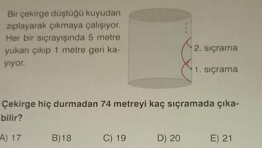 Bir çekirge düştüğü kuyudan
zıplayarak çıkmaya çalışıyor.
Her bir sıçrayışında 5 metre
yukarı çıkıp 1 metre geri ka-
yıyor.
A) 17 B)18
2. sıçrama
Çekirge hiç durmadan 74 metreyi kaç sıçramada çıka-
bilir?
C) 19
1. sıçrama
D) 20 E) 21