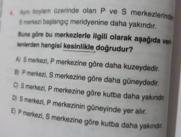 4 Ayni boylam üzerinde olan P ve S merkezlerinde
S merkezi başlangıç meridyenine daha yakındır.
Buna göre bu merkezlerle ilgili olarak aşağıda veri-
lenlerden hangisi kesinlikle doğrudur?
A) S merkezi, P merkezine göre daha kuzeydedir.
B) P merkezi, S merkezine göre daha güneydedir.
C) S merkezi, P merkezine göre kutba daha yakındır.
D) S merkezi, P merkezinin güneyinde yer alır.
E) P merkezi, S merkezine göre kutba daha yakındır.