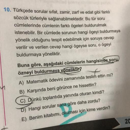 Bu tür soru
10. Türkçede sorular sifat, zamir, zarf ve edat gibi farklı
sözcük türleriyle sağlanabilmektedir.
cümlelerinde cümlenin farklı ögeleri buldurulmak
istenebilir. Bir cümlede sorunun hangi ögeyi buldurmaya
yönelik olduğunu tespit edebilmek için so