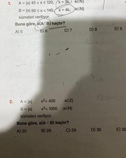1.
2.
A = {x| 45 < x≤ 120, (x = 3k,) KEN}
B = {x| 60 < x < 140, x= 4k,
KEN}
kümeleri veriliyor.
Buna göre, s(ANB) kaçtır?
A) 5
B) 6
60
C) 7
x² < 400
XEZ}
x³ 1000 XEN}
A = {x|
B = {x|
kümeleri veriliyor.
Buna göre, s(A - B) kaçtır?
A) 20
B) 28
C) 29
D) 8
120
E) 9
120-00
D) 30
E) 32