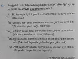 12. Aşağıdaki cümlelerin hangisinde "atmak" sözcüğü ayraç
içindeki anlamıyla uyuşmamaktadır?
A) Bu konuyla ilgili toplantıyı önümüzdeki haftaya attılar
(Uzatmak)
B) Elindeki taşı suda sektirmek için var gücüyle suya attı.
(Bir cismi bir yöne doğru fırlatmak)
C) Şirketin bu ay zarar etmesinin tüm suçunu bana attılar.
(Yapılmış kötü bir işi birine yüklemek)
D Hava o kadar sıcaktı ki sırtındaki ceketi çıkarıp bir kenara
attı. (Sıkıntı dolayısıyla giyilen bir şeyi çıkarmak)
E) Arabayla buraya kadar gelmişken şu kitapları eve atalım.
(Bir yerden başka bir yere taşımak)
TYT TÜRKÇE SB/C SERİSİ