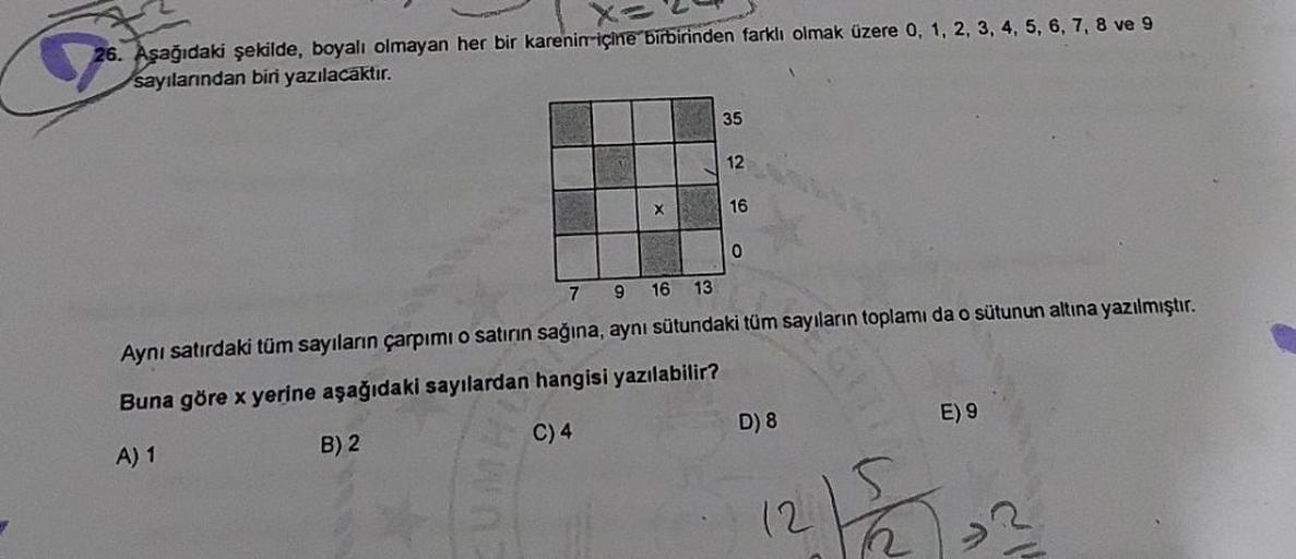 26. Aşağıdaki şekilde, boyalı olmayan her bir karenin içine birbirinden farklı olmak üzere 0, 1, 2, 3, 4, 5, 6, 7, 8 ve 9
sayılarından biri yazılacaktır.
X
35
12
16
0
7 9 16 13
Aynı satırdaki tüm sayıların çarpımı o satırın sağına, aynı sütundaki tüm sayıl