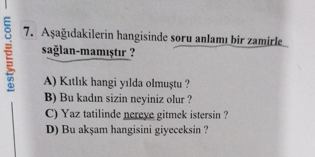 testyurdu.com
7. Aşağıdakilerin hangisinde soru anlamı bir zamirle
sağlan-mamıştır?
A) Kıtlık hangi yılda olmuştu?
B) Bu kadın sizin neyiniz olur?
C) Yaz tatilinde nereye gitmek istersin ?
D) Bu akşam hangisini giyeceksin?