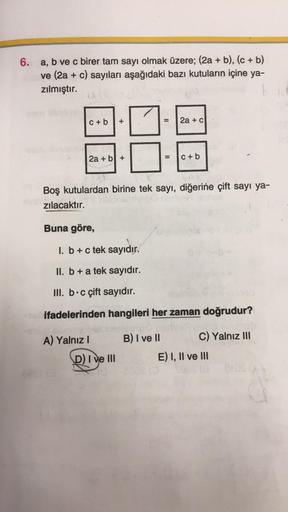 6. a, b ve c birer tam sayı olmak üzere; (2a + b), (c + b)
ve (2a + c) sayıları aşağıdaki bazı kutuların içine ya-
zılmıştır.
c+b +
10
2a + b +
Buna göre,
Boş kutulardan birine tek sayı, diğerine çift sayı ya-
zılacaktır.
A) Yalnız I
= 2a + c
D) I ve III
=