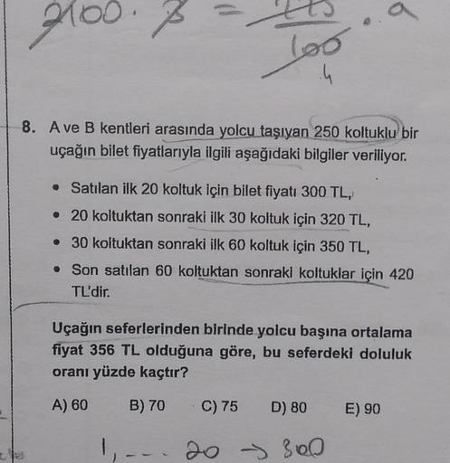 2100.
100
.4
8. A ve B kentleri arasında yolcu taşıyan 250 koltuklu bir
uçağın bilet fiyatlarıyla ilgili aşağıdaki bilgiler veriliyor.
• Satılan ilk 20 koltuk için bilet fiyatı 300 TL,
• 20 koltuktan sonraki ilk 30 koltuk için 320 TL,
. 30 koltuktan sonrak