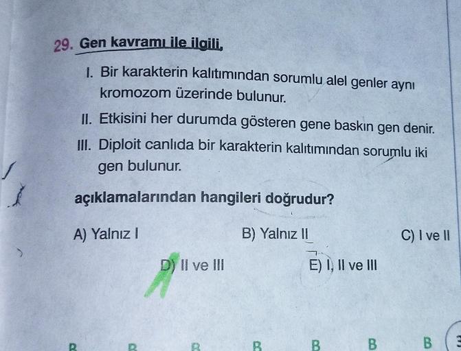 29. Gen kavramı ile ilgili,
1. Bir karakterin kalıtımından sorumlu alel genler aynı
kromozom üzerinde bulunur.
II. Etkisini her durumda gösteren gene baskın gen denir.
III. Diploit canlıda bir karakterin kalıtımından sorumlu iki
gen bulunur.
açıklamalarınd