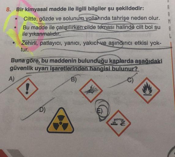 8. Bir kimyasal madde ile ilgili bilgiler şu şekildedir:
●
A)
Ciltte, gözde ve solunum yollarında tahrişe neden olur.
Bu madde ile çalışılırken cilde teması halinde cilt bol su
ile yıkanmalıdır.
Zehirli, patlayıcı, yanıcı, yakıcı ve aşındırıcı etkisi yok-
