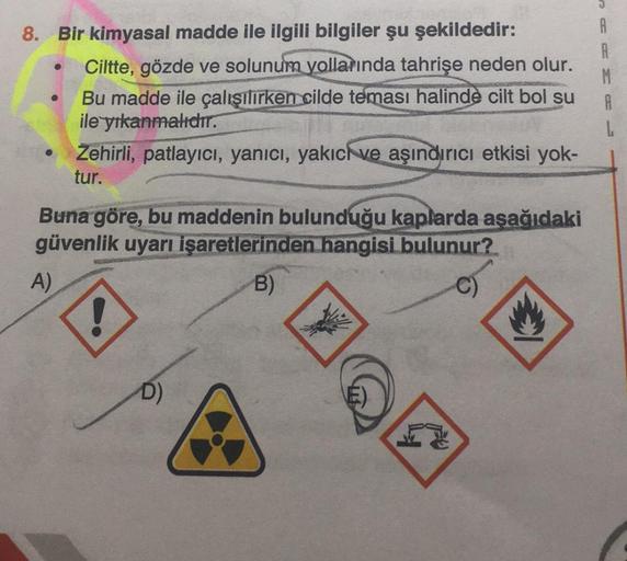 8. Bir kimyasal madde ile ilgili bilgiler şu şekildedir:
●
A)
Ciltte, gözde ve solunum yollarında tahrişe neden olur.
Bu madde ile çalışılırken cilde teması halinde cilt bol su
ile yıkanmalıdır.
Zehirli, patlayıcı, yanıcı, yakıcı ve aşındırıcı etkisi yok-
