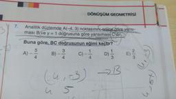 7.
Analitik düzlemde A(-4, 3) noktasının; orijine göre yansı-
ması B ve y = 1 doğrusuna göre yansıması C'dir
Buna göre, BC doğrusunun eğimi kaçtır?
A) -
500
4
DÖNÜŞÜM GEOMETRİSİ
B)
3)-310 C) 14 D)=1/32
4
(4, -3) →B
5
S
E
3
forn