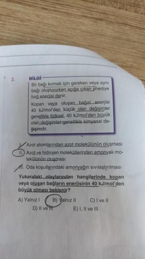 D
2.
BİLGİ
Bir bağı kırmak için gereken veya aynı
bağı oluştururken açığa çıkan enerjiye
bağ enerjisi denir.
Kopan veya oluşan bağın enerjisi
40 kJ/mol'den küçük olan değişimler
genellikle fiziksel, 40 kJ/mol'den büyük
olan değişimler genellikle kimyasal d