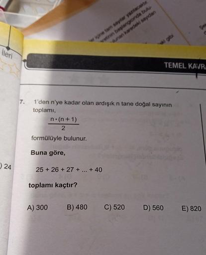 İleri
24
7.
n.(n+1)
2
formülüyle bulunur.
1'den n'ye kadar olan ardışık n tane doğal sayının
toplamı,
Buna göre,
25 +26+ 27 + ... +40
toplamı kaçtır?
A) 300
er içine tamn sayılar yazılacaktır.
vetinin başlangıcında bulu
lunan karedeki sayıdan
B) 480
ki gib