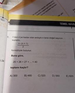 İleri
24
7.
n.(n+1)
2
formülüyle bulunur.
1'den n'ye kadar olan ardışık n tane doğal sayının
toplamı,
Buna göre,
25 +26+ 27 + ... +40
toplamı kaçtır?
A) 300
er içine tamn sayılar yazılacaktır.
vetinin başlangıcında bulu
lunan karedeki sayıdan
B) 480
ki gibi
C) 520
D) 560
Şek
TEMEL KAVRA
E) 820