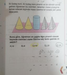 İki özdeş koni, iki özdeş kare piramit ve bir silindiri sinifa
getiren öğretmen bu cisimleri, tabanları masa yüzeyine
temas edecek biçimde masa üzerine bir sırada yan yana
dizecektir.
AAUM
Buna göre, öğretmen en sağda kare piramit olacak
biçimde cisimleri masa üzerine kaç farklı şekilde di-
zebilir?
A) 6
B) 8
C) 12
D) 16
0.2.2
1
E 24
11-
17