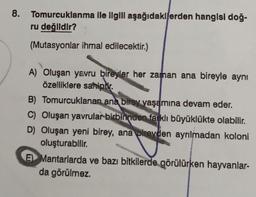 8.
Tomurcuklanma ile ilgili aşağıdakilerden hangisi doğ-
ru değildir?
(Mutasyonlar ihmal edilecektir.)
A) Oluşan yavru bireyler her zaman ana bireyle aynı
özelliklere sahiptir.
B) Tomurcuklanan ana birey yaşamına devam eder.
C) Oluşan yavrular birbirinden farklı büyüklükte olabilir.
D) Oluşan yeni birey, ana bireyden ayrılmadan koloni
oluşturabilir.
E) Mantarlarda ve bazı bitkilerde görülürken hayvanlar-
da görülmez.