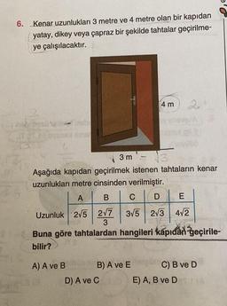 6. Kenar uzunlukları 3 metre ve 4 metre olan bir kapıdan
yatay, dikey veya çapraz bir şekilde tahtalar geçirilme-
ye çalışılacaktır.
ST 2018 SESSA
lebi
A) A ve B
3 m
√3
Aşağıda kapıdan geçirilmek istenen tahtaların kenar
uzunlukları metre cinsinden verilmiştir.
A
B
CDE
Uzunluk 2√5 2√7 3√5 2√3 4√2
4 m
B) A ve E
10
Buna göre tahtalardan hangileri kapıdan geçirile-
bilir?
D) A ve C
E
C) B ve D
E) A, B ve DA