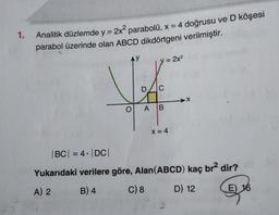 1.
Analitik düzlemde y = 2x² parabolü, x = 4 doğrusu ve D köşesi
parabol üzerinde olan ABCD dikdörtgeni verilmiştir.
D C
O A B
= 2x²
X = 4
X
|BC| = 4 |DC|
Yukarıdaki verilere göre, Alan (ABCD) kaç br2 dir?
A) 2
B) 4
C) 8
D) 12
E) 16