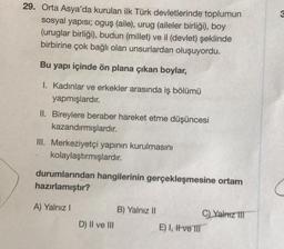 29. Orta Asya'da kurulan ilk Türk devletlerinde toplumun
sosyal yapısı; oguş (aile), urug (aileler birliği), boy
(uruglar birliği), budun (millet) ve il (devlet) şeklinde
birbirine çok bağlı olan unsurlardan oluşuyordu.
Bu yapı içinde ön plana çıkan boylar,
I. Kadınlar ve erkekler arasında iş bölümü
yapmışlardır.
II. Bireylere beraber hareket etme düşüncesi
kazandırmışlardır.
III. Merkeziyetçi yapının kurulmasını
kolaylaştırmışlardır.
durumlarından hangilerinin gerçekleşmesine ortam
hazırlamıştır?
A) Yalnız I
D) II ve III
B) Yalnız II
E) I, I ve III
C) Yalnız III
3