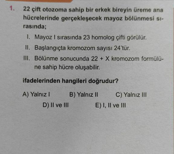 1.
22 çift otozoma sahip bir erkek bireyin üreme ana
hücrelerinde gerçekleşecek mayoz bölünmesi si-
rasında;
1. Mayoz I sırasında 23 homolog çifti görülür.
II. Başlangıçta kromozom sayısı 24'tür.
III. Bölünme sonucunda 22 + X kromozom formülü-
ne sahip hüc