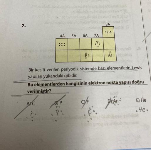 7.
silika stolicis161
Habits
AYC
abia
8.
4A
:C:
5A
B) P
FX
P:
6A
P:
Bir kesiti verilen periyodik sistemde bazı elementlerin Lewis
yapıları yukarıdaki gibidir.
Bu elementlerden hangisinin elektron nokta yapısı doğru
verilmiştir?
of
7A
:F:
F
8A
:He
..
Ar
13
