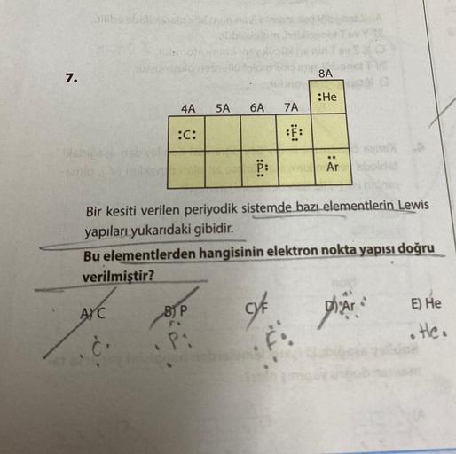 7.
silika stolicis161
Habits
AYC
abia
8.
4A
:C:
5A
B) P
FX
P:
6A
P:
Bir kesiti verilen periyodik sistemde bazı elementlerin Lewis
yapıları yukarıdaki gibidir.
Bu elementlerden hangisinin elektron nokta yapısı doğru
verilmiştir?
of
7A
:F:
F
8A
:He
..
Ar
13
