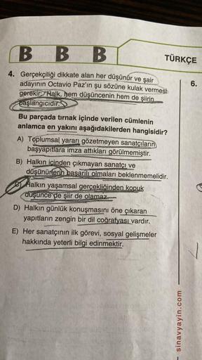 B B B
4. Gerçekçiliği dikkate alan her düşünür ve şair
adayının Octavio Paz'ın şu sözüne kulak vermesi
gerekir: "Halk, hem düşüncenin hem de şiirin.
başlangıcıdır.
Bu parçada tırnak içinde verilen cümlenin
anlamca en yakını aşağıdakilerden hangisidir?
A) T