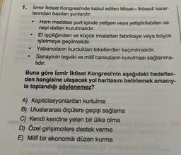 1. İzmir İktisat Kongresi'nde kabul edilen Misak-ı İktisadi karar-
larından bazıları şunlardır:
●
●
Ham maddesi yurt içinde yetişen veya yetiştirilebilen sa-
nayi dalları kurulmalıdır.
El işçiliğinden ve küçük imalattan fabrikaya veya büyük
işletmeye geçilmelidir.
Yabancıların kurdukları tekellerden kaçınılmalıdır.
Sanayinin teşviki ve millî bankaların kurulması sağlanma-
lıdır.
Buna göre İzmir İktisat Kongresi'nin aşağıdaki hedefler-
den hangisine ulaşacak yol haritasını belirlemek amacıy-
la toplandığı söylenemez?
A) Kapitülasyonlardan kurtulma
B) Uluslararası ölçülere geçişi sağlama
C) Kendi kendine yeten bir ülke olma
D) Özel girişimcilere destek verme
E) Millî bir ekonomik düzen kurma