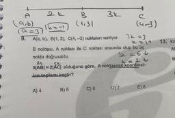 +
A
(9,6)
(a=3)
9.
2 k
A) 4
B
(43)
16==1)
A(a, b), B(1, 3), C(4, -3) noktaları veriliyor.
<= 11
B noktası, A noktası ile C noktası arasında olup bu üç
3k=6↓
B) 5
3k
nokta doğrusaldır.
2k
Sk
L=20
5|AB| = 2|AC| olduğuna göre, A noktasının koordinat-
Jan toplamı kaçtır?
C) 6
e
(4-3)
D) 7
3k=3
E) 8
13. Kä
AB
B