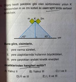 4. Düşey kesiti şekildeki gibi olan sürtünmesiz yolun K
noktasından m ve 2m kütleli iki cisim aynı anda serbest
bırakılıyor.
45°
A) Yalnız II
3
K
D) II ve III
2m
Buna göre, cisimlerin,
1. yere varma süreleri,
II. yere ulaştıklarında hızlarının büyüklükleri,
III. yere çarptıkları andaki kinetik enerjileri
niceliklerinden hangileri eşittir?
45°
B) Yalnız III
yer
C) I ve II
E) I, II ve III