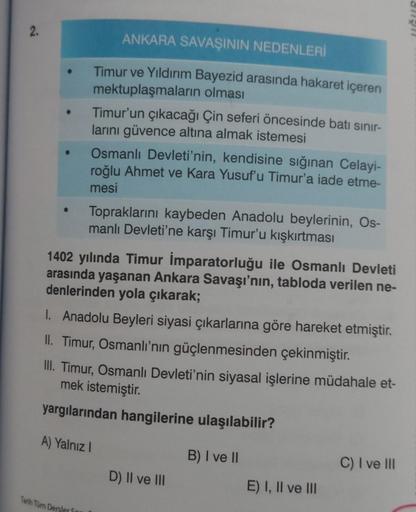 2.
●
ANKARA SAVAŞININ NEDENLERİ
Timur ve Yıldırım Bayezid arasında hakaret içeren
mektuplaşmaların olması
Tarih Tüm Dersler S
Timur'un çıkacağı Çin seferi öncesinde batı sınır-
larını güvence altına almak istemesi
Osmanlı Devleti'nin, kendisine sığınan Cel