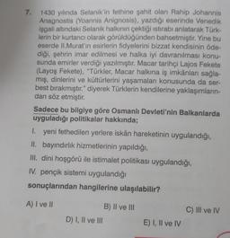 7.
1430 yılında Selanik'in fethine şahit olan Rahip Johannis
Anagnostis (Yoannis Anignosis), yazdığı eserinde Venedik
işgali altındaki Selanik halkının çektiği istirabı anlatarak Türk-
lerin bir kurtarıcı olarak görüldüğünden bahsetmiştir. Yine bu
eserde II. Murat'ın esirlerin fidyelerini bizzat kendisinin öde-
diği, şehrin imar edilmesi ve halka iyi davranılması konu-
sunda emirler verdiği yazılmıştır. Macar tarihçi Lajos Fekete
(Layoş Fekete), "Türkler, Macar halkına iş imkânları sağla-
mış, dinlerini ve kültürlerini yaşamaları konusunda da ser-
best bırakmıştır." diyerek Türklerin kendilerine yaklaşımların-
dan söz etmiştir.
Sadece bu bilgiye göre Osmanlı Devleti'nin Balkanlarda
uyguladığı politikalar hakkında;
yeni fethedilen yerlere iskân hareketinin uygulandığı,
I.
II. bayındırlık hizmetlerinin yapıldığı,
III. dini hoşgörü ile istimalet politikası uygulandığı,
IV. pençik sistemi uygulandığı
sonuçlarından hangilerine ulaşılabilir?
A) I ve II
D) I, II ve III
B) II ve III
E) I, II ve IV
C) III ve IV