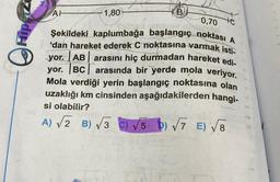 0,70
Şekildeki kaplumbağa başlangıç noktası A
'dan hareket ederek C noktasına varmak isti
yor. AB arasını hiç durmadan hareket edi-
yor. BC arasında bir yerde mola veriyor.
Mola verdiği yerin başlangıç noktasına olan
uzaklığı km cinsinden aşağıdakilerden hangi-
si olabilir?
A) √2 B) √3 C) √5) √√7 E)√8
AH
1,80
te