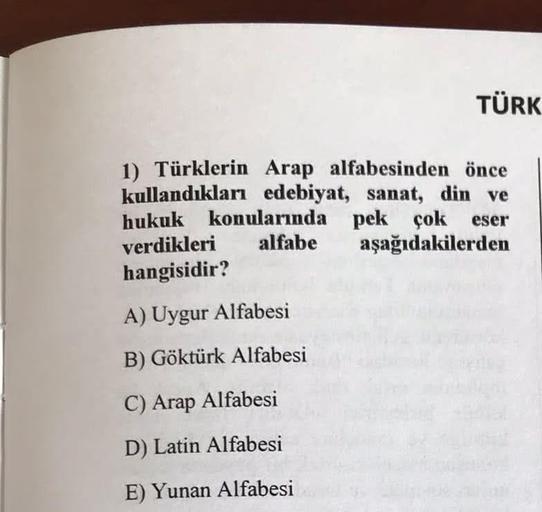 TÜRK
1) Türklerin Arap alfabesinden önce
kullandıkları edebiyat, sanat, din ve
hukuk konularında pek çok eser
verdikleri
alfabe aşağıdakilerden
hangisidir?
A) Uygur Alfabesi
B) Göktürk Alfabesi
C) Arap Alfabesi
D) Latin Alfabesi
E) Yunan Alfabesi