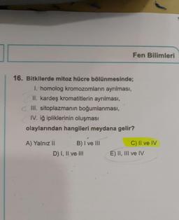 16. Bitkilerde mitoz hücre bölünmesinde;
I. homolog kromozomların ayrılması,
II. kardeş kromatitlerin ayrılması,
III. sitoplazmanın boğumlanmasi,
IV. iğ ipliklerinin oluşması
olaylarından hangileri meydana gelir?
A) Yalnız II
B) I've III
Fen Bilimleri
D) I, II ve II
C) II ve IV
E) II, III ve IV