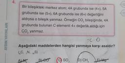 AYDIN YAYINLARI
4.
Bir bileşikteki merkez atom; 4A grubunda ise (4+), 5A
grubunda ise (5+), 6A grubunda ise (6+) değerliğini
aldıysa o bileşik yanmaz. Örneğin CO₂ bileşiğinde, 4A
grubunda bulunan C elementi 4+ değerlik aldığı için
CO₂ yanmaz.
2
-CO
Aşağıdaki maddelerden hangisi yanmaya karşı asaldır?
(C, N, 16S)
ALN
BLEO
SO3 D) CH
4
E) Mg
12
13