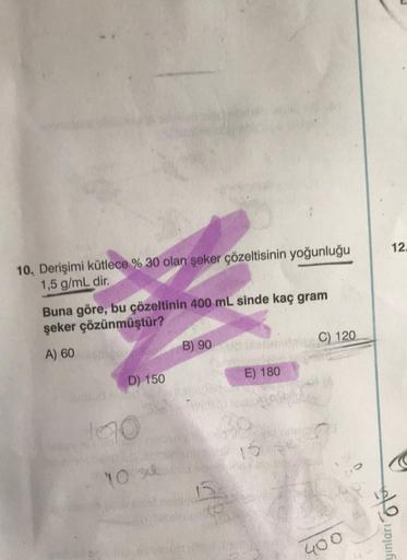 10, Derişimi kütlece % 30 olan şeker çözeltisinin yoğunluğu
1,5 g/mL dir.
Buna göre, bu çözeltinin 400 mL sinde kaç gram
şeker çözünmüştür?
A) 60
D) 150
140
10 su
B) 90 HP
E) 180
15
30
vid Gren
16
C) 120
400
12.
e
yınları