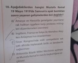 10. Aşağıdakilerden
hangisi Mustafa Kemal
19 Mayıs 1919'da Samsun'a ayak bastıktan
sonra yaşanan gelişmelerden biri değildir?
A) Amasya ve Havza'da genelgeler yayınlana-
rak halktan işgallere karşı protesto miting-
leri düzenlemeleri istenmesi
B) İngiltere, Fransa ve İtalya ile Mondros Ateş-
kes Anlaşması'nın imzalanması
C) Sivas Kongresi'nde millî cemiyetlerin tek
çatı altında toplanarak birlik ve beraberlik
sağlanması
D) Ankara'da Büyük Millet Meclisinin açılması
ve Mustafa Kemal'in meclis başkanlığına se-
çilmesi