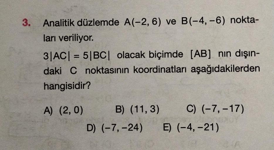 3. Analitik düzlemde A(-2, 6) ve B(-4,-6) nokta-
ları veriliyor.
3|AC| = 5|BC| olacak biçimde [AB] nin dışın-
daki C noktasının koordinatları aşağıdakilerden
hangisidir?
A) (2,0)
C) (-7, -17)
B) (11,3)
D) (-7, -24) E) (-4,-21)