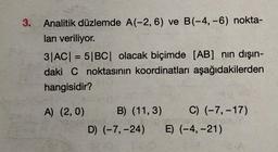 3. Analitik düzlemde A(-2, 6) ve B(-4,-6) nokta-
ları veriliyor.
3|AC| = 5|BC| olacak biçimde [AB] nin dışın-
daki C noktasının koordinatları aşağıdakilerden
hangisidir?
A) (2,0)
C) (-7, -17)
B) (11,3)
D) (-7, -24) E) (-4,-21)