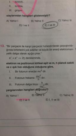 kırınım,
kırılma,
III. girişim
1.
olaylarından hangileri gözlenmiştir?
A) Yalnız I
B) Yalnız II
D) I ve II
II.
13. "Bir parçacık ile karşıt parçacık hızlandırılarak çarpıştırıldı-
ğında birbirlerini yok ederler ve büyük bir enerji elektroman-S
yetik dalga olarak açığa çıkar."
e + e* 2y denkleminde,
III.
elektron ve pozitronun kütlesi eşit ve m, h planck sabiti
ve c ışık hızı olduğuna olduğuna göre,
1.
Bir fotonun enerjisi mc² dir.
Fotonun frekansı
E) I ve III
mc²
h
D) I ve II
-dır.
C) Yalnız III
Fotonun dalga boyu -dir.
h
mc²
yargılarından hangileri doğrudur?
A) Yalnız I
B) Yalnız II
E) I, II ve III
C) Yalnız III