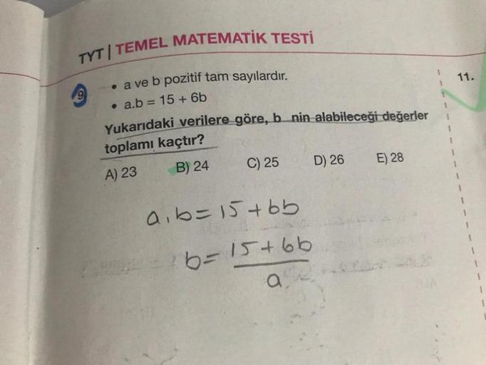TYT TEMEL MATEMATİK TESTİ
9
• a ve b pozitif tam sayılardır.
. a.b = 15 + 6b
Yukarıdaki verilere göre, b nin alabileceği değerler
toplamı kaçtır?
A) 23
B) 24
C) 25
a₁b = 15+bb
6=15+66
a
D) 26
E) 28
11.
1