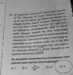 ve
3.
S
A
M
10. (1) Endonezya Cumhuriyeti, Güneydoğu Asya'da
ve Hint Okyanusu ile Pasifik Okyanusu arasın-
da yer alan bir ülkedir. (II) Okyanusya denilen bu
bölgede bulunan ülkenin komşuları Malezya, Pa-
pua Yeni Gine ve Doğu Timor'dur. (III) 1945 yılın-
da Hollanda'nın sömürgeliğinden çıkan bu takım
adalar ülkesinin başkenti ise Java Adası'ndaki
Jakarta'dır. (IV) Başkanlık tipi bir cumhuriyet olarak
nitelenen idari yapısında 30 eyalet, 2 özel bölge bir
başkentten oluşan bölümler vardır. (V) 17 bin 508
adanın bulunduğu tahmin edilen ülke, 230 milyon-
luk nüfusuyla dünyanın 4. büyük ülkesidir ve en
kalabalık Müslüman ülkesidir.
Bu parçadaki numaralanmış cümlelerden han-
gisinde yazım yanlışı bulunmaktadır?
A) I
B) II
Cill D) IV
E) V