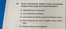 52.
Kanser hücrelerinde aşağıda verilen durumlardan
hangisi ortaya çıktığı için sürekli bölünürler?
A) Metabolizmanın hızlanması
B) ATP üretiminin hızlanması
C) Lizozomdaki bir hidroliz enziminin denatüre olması
D) Hücre döngüsünde "DUR" sinyaline cevap verilme-
mesi
E) Protein sentezinin yavaşlaması