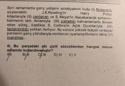 Son zamanlarda genç yetişkin edebiyatının hızla (1) filizlendiği
söylenebilir
J.K. Rowling'in
Harry
Potter
kitaplarıyla (II) canlanan ve S. Meyer'in Alacakaranlık serisinin,
kelimenin tam. Anlamıyla (III) parlattığı kahramanlarla devam
eden süreç, özellikle S. Collins'in Açlık Oyunları'yla (IV)
taçlandırdığı yoldan ilerliyor. Bu sürece yüksek bütçeli ve beyaz
perdenin genç yıldızlarıyla renklen en uyarlama filmlerin etkisi (V)
inanılmaz...
4), Bu parçadaki altı çizili sözcüklerden hangisi mecaz
anlamda kullanılmamıştır?
111
D) IV E) V
B)/I