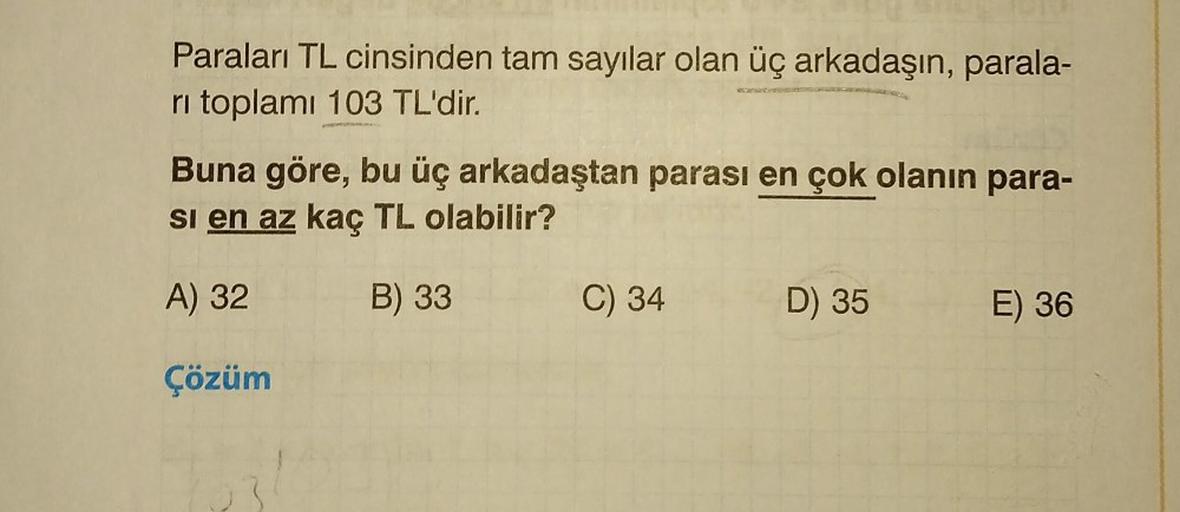 Paraları TL cinsinden tam sayılar olan üç arkadaşın, parala-
ri toplamı 103 TL'dir.
Buna göre, bu üç arkadaştan parası en çok olanın para-
si en az kaç TL olabilir?
A) 32
B) 33
Çözüm
C) 34
D) 35
E) 36