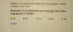 Paraları TL cinsinden tam sayılar olan üç arkadaşın, parala-
ri toplamı 103 TL'dir.
Buna göre, bu üç arkadaştan parası en çok olanın para-
si en az kaç TL olabilir?
A) 32
B) 33
Çözüm
C) 34
D) 35
E) 36